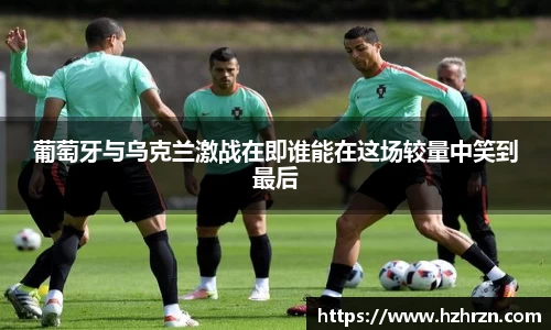 葡萄牙与乌克兰激战在即谁能在这场较量中笑到最后